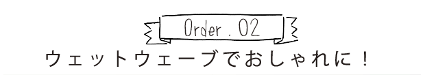 Order.02 ウエットウェーブでおしゃれに！